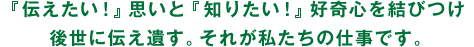 「伝えたい！」思いと「知りたい！」好奇心を結びつけ、後世に伝え遺す。それが私たちの仕事です。